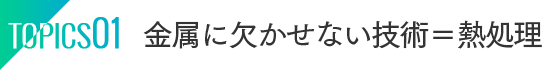 TOPICS01：金属に欠かせない技術＝熱処理