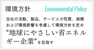 環境方針 Environmental Policy：当社の活動、製品、サービスの性質、規模および環境影響を考慮して環境方針を定め ”地球にやさしい省エネルギー企業”を目指す